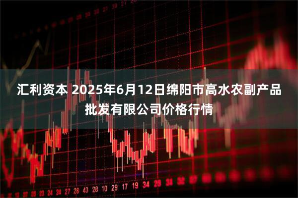 汇利资本 2025年6月12日绵阳市高水农副产品批发有限公司价格行情
