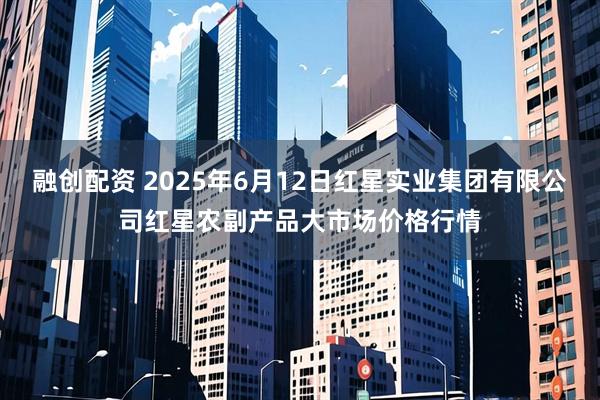 融创配资 2025年6月12日红星实业集团有限公司红星农副产品大市场价格行情