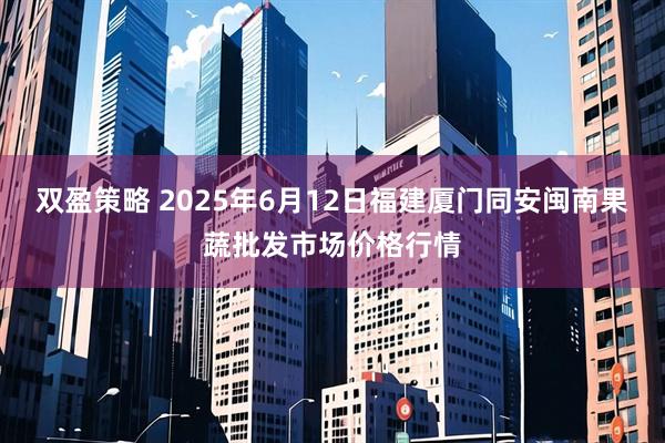 双盈策略 2025年6月12日福建厦门同安闽南果蔬批发市场价格行情