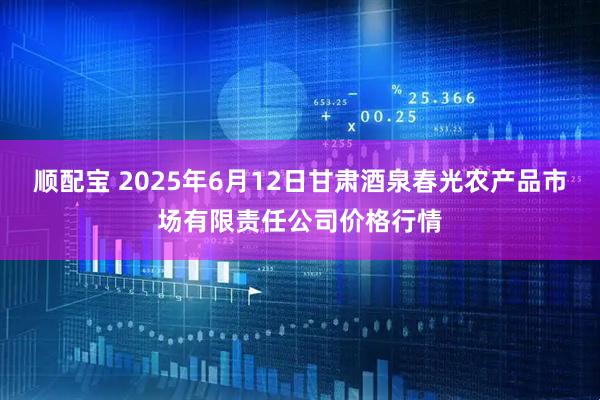 顺配宝 2025年6月12日甘肃酒泉春光农产品市场有限责任公司价格行情