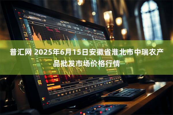 普汇网 2025年6月15日安徽省淮北市中瑞农产品批发市场价格行情