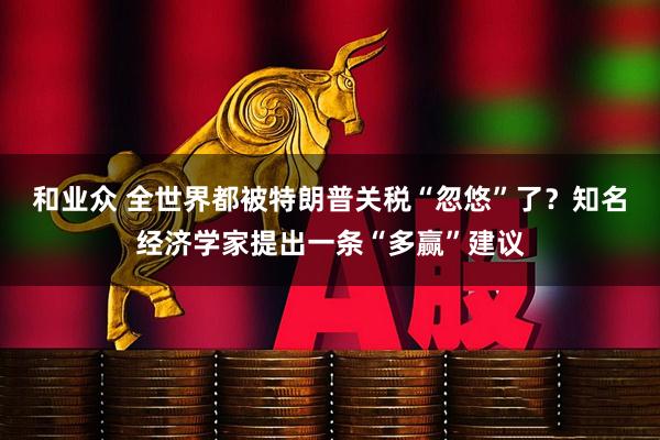 和业众 全世界都被特朗普关税“忽悠”了？知名经济学家提出一条“多赢”建议