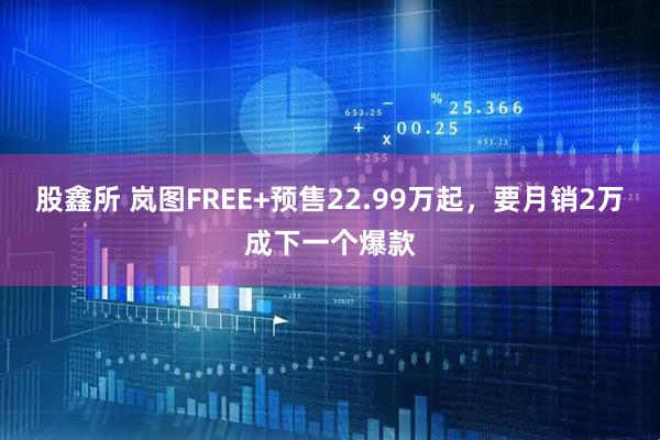 股鑫所 岚图FREE+预售22.99万起，要月销2万成下一个爆款