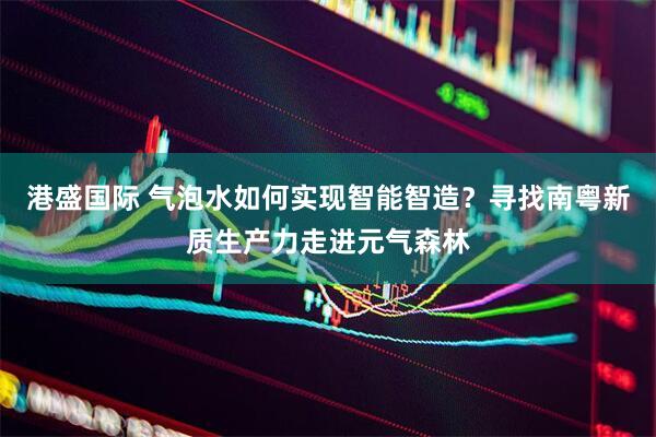 港盛国际 气泡水如何实现智能智造？寻找南粤新质生产力走进元气森林