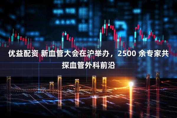 优益配资 新血管大会在沪举办，2500 余专家共探血管外科前沿
