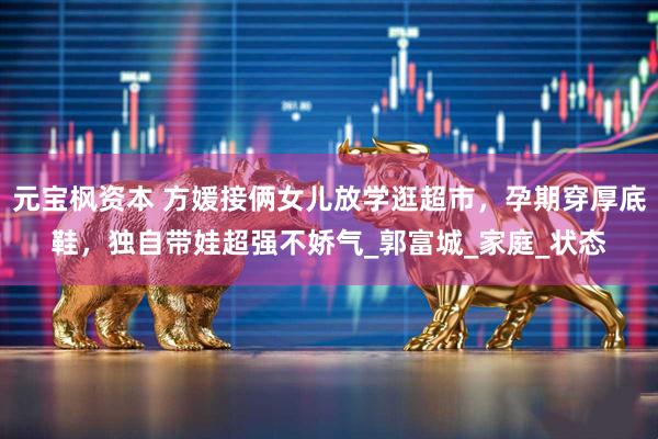 元宝枫资本 方媛接俩女儿放学逛超市，孕期穿厚底鞋，独自带娃超强不娇气_郭富城_家庭_状态