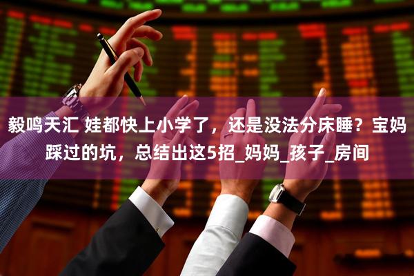 毅鸣天汇 娃都快上小学了,还是没法分床睡?宝妈踩过的坑,总结出这5招_妈妈_孩子_房间