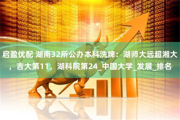 启盈优配 湖南32所公办本科洗牌：湖师大远超湘大，吉大第11，湖科院第24_中国大学_发展_排名