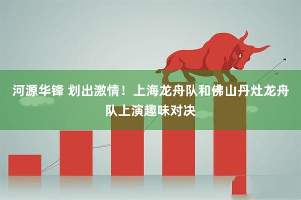 河源华锋 划出激情！上海龙舟队和佛山丹灶龙舟队上演趣味对决