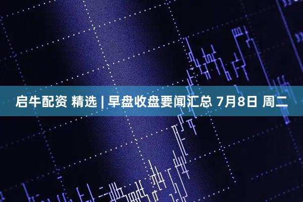 启牛配资 精选 | 早盘收盘要闻汇总 7月8日 周二