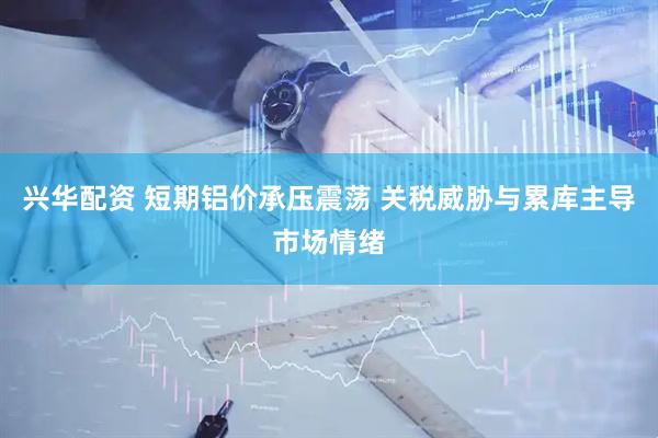 兴华配资 短期铝价承压震荡 关税威胁与累库主导市场情绪