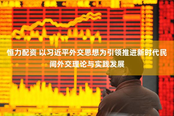 恒力配资 以习近平外交思想为引领推进新时代民间外交理论与实践发展