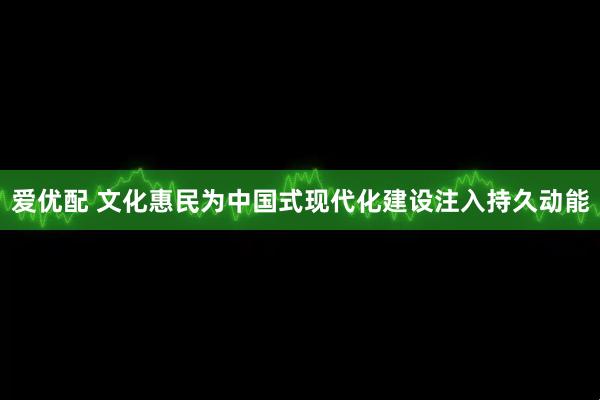 爱优配 文化惠民为中国式现代化建设注入持久动能