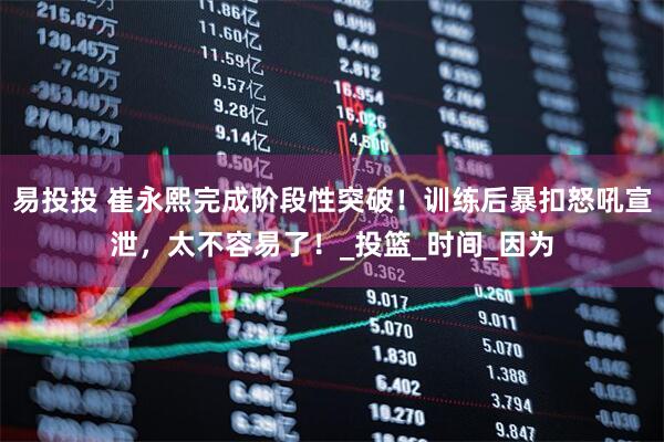 易投投 崔永熙完成阶段性突破!训练后暴扣怒吼宣泄,太不容易了!_投篮_时间_因为