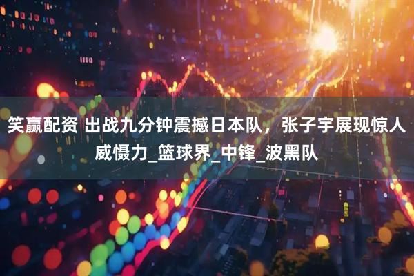 笑赢配资 出战九分钟震撼日本队，张子宇展现惊人威慑力_篮球界_中锋_波黑队