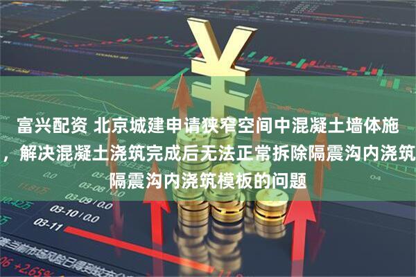 富兴配资 北京城建申请狭窄空间中混凝土墙体施工方法专利，解决混凝土浇筑完成后无法正常拆除隔震沟内浇筑模板的问题