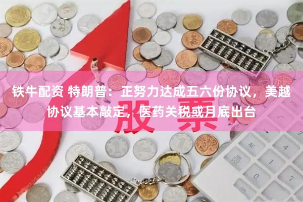 铁牛配资 特朗普:正努力达成五六份协议,美越协议基本敲定,医药关税或月底出台