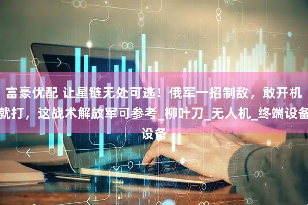 富豪优配 让星链无处可逃！俄军一招制敌，敢开机就打，这战术解放军可参考_柳叶刀_无人机_终端设备
