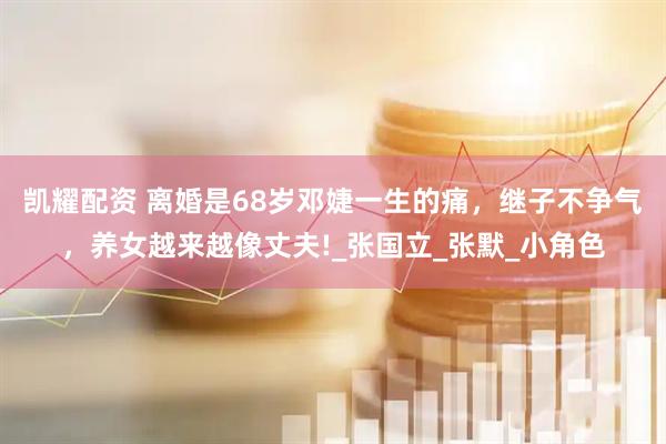 凯耀配资 离婚是68岁邓婕一生的痛,继子不争气,养女越来越像丈夫!_张国立_张默_小角色
