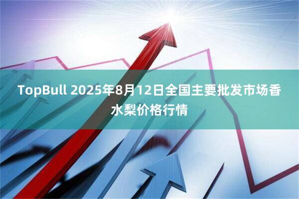 TopBull 2025年8月12日全国主要批发市场香水梨价格行情