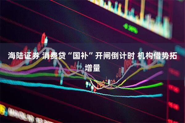 海陆证券 消费贷“国补”开闸倒计时 机构借势拓增量