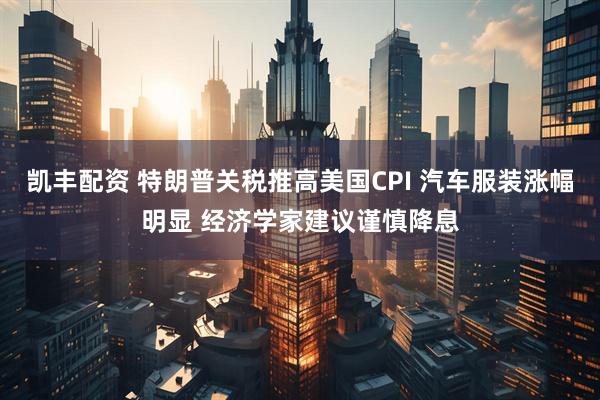 凯丰配资 特朗普关税推高美国CPI 汽车服装涨幅明显 经济学家建议谨慎降息