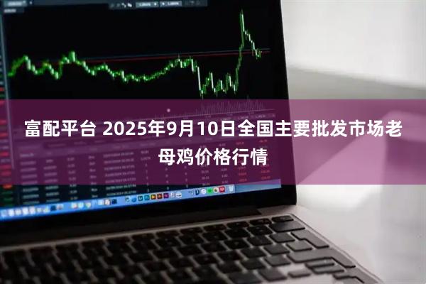 富配平台 2025年9月10日全国主要批发市场老母鸡价格行情