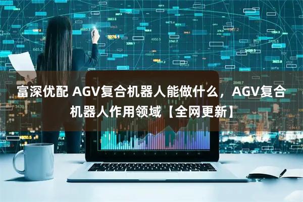 富深优配 AGV复合机器人能做什么,AGV复合机器人作用领域【全网更新】