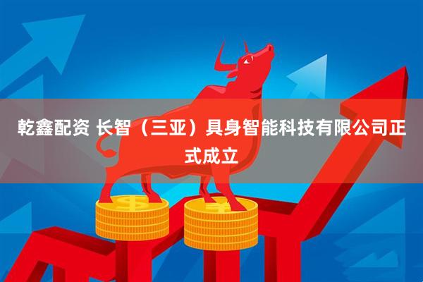乾鑫配资 长智（三亚）具身智能科技有限公司正式成立