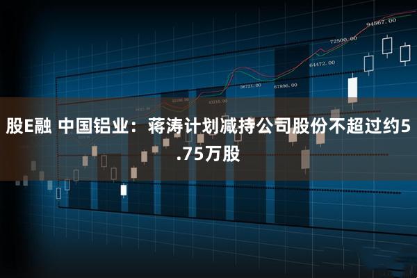 股E融 中国铝业:蒋涛计划减持公司股份不超过约5.75万股